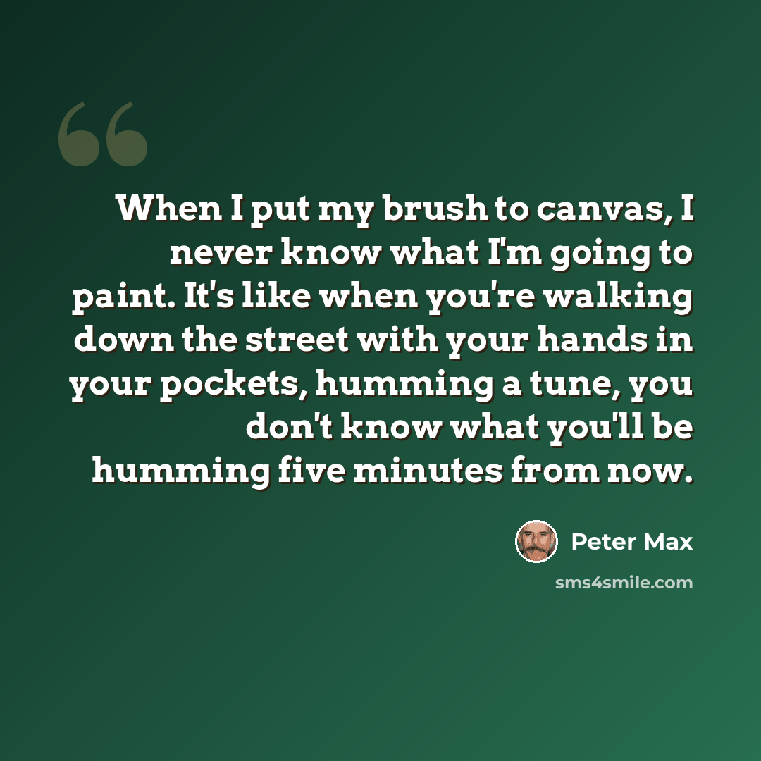 “When I put my brush to canvas, I never know what I'm going to paint. It's like when you're walking down the street with your hands in your pockets, humming a tune, you don't know what you'll be humming five minutes from now.” quote by Peter Max