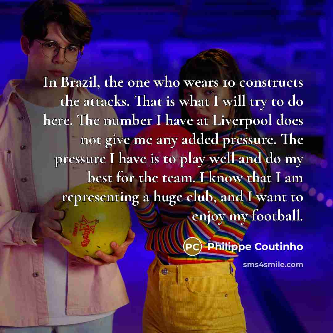 “In Brazil, the one who wears 10 constructs the attacks. That is what I will try to do here. The number I have at Liverpool does not give me any added pressure. The pressure I have is to play well and do my best for the team. I know that I am representing a huge club, and I want to enjoy my football.” quote by Philippe Coutinho