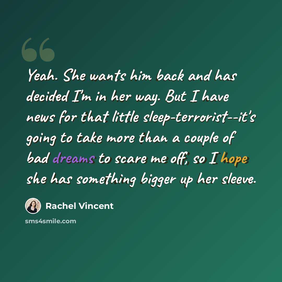 “Yeah. She wants him back and has decided I'm in her way. But I have news for that little sleep-terrorist--it's going to take more than a couple of bad dreams to scare me off, so I hope she has something bigger up her sleeve.” quote by Rachel Vincent