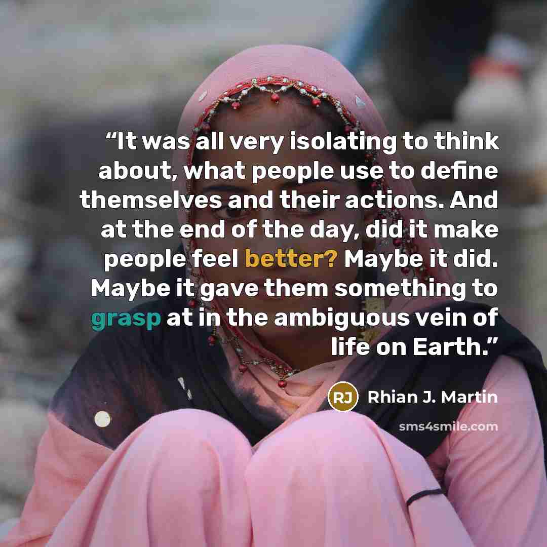 “It was all very isolating to think about, what people use to define themselves and their actions. And at the end of the day, did it make people feel better? Maybe it did. Maybe it gave them something to grasp at in the ambiguous vein of life on Earth.” quote by Rhian J. Martin