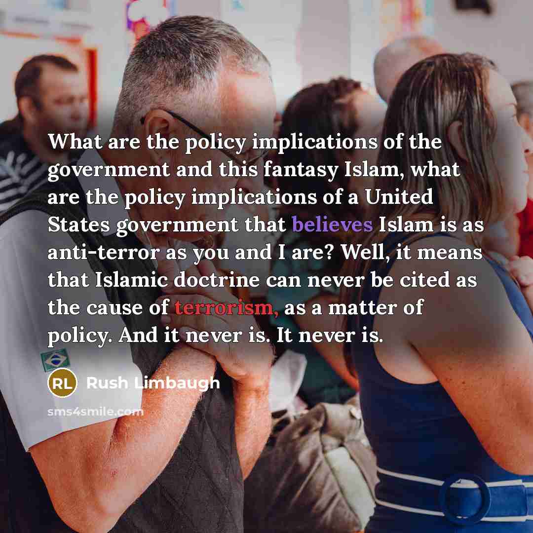 “What are the policy implications of the government and this fantasy Islam, what are the policy implications of a United States government that believes Islam is as anti-terror as you and I are? Well, it means that Islamic doctrine can never be cited as the cause of terrorism, as a matter of…” quote by Rush Limbaugh
