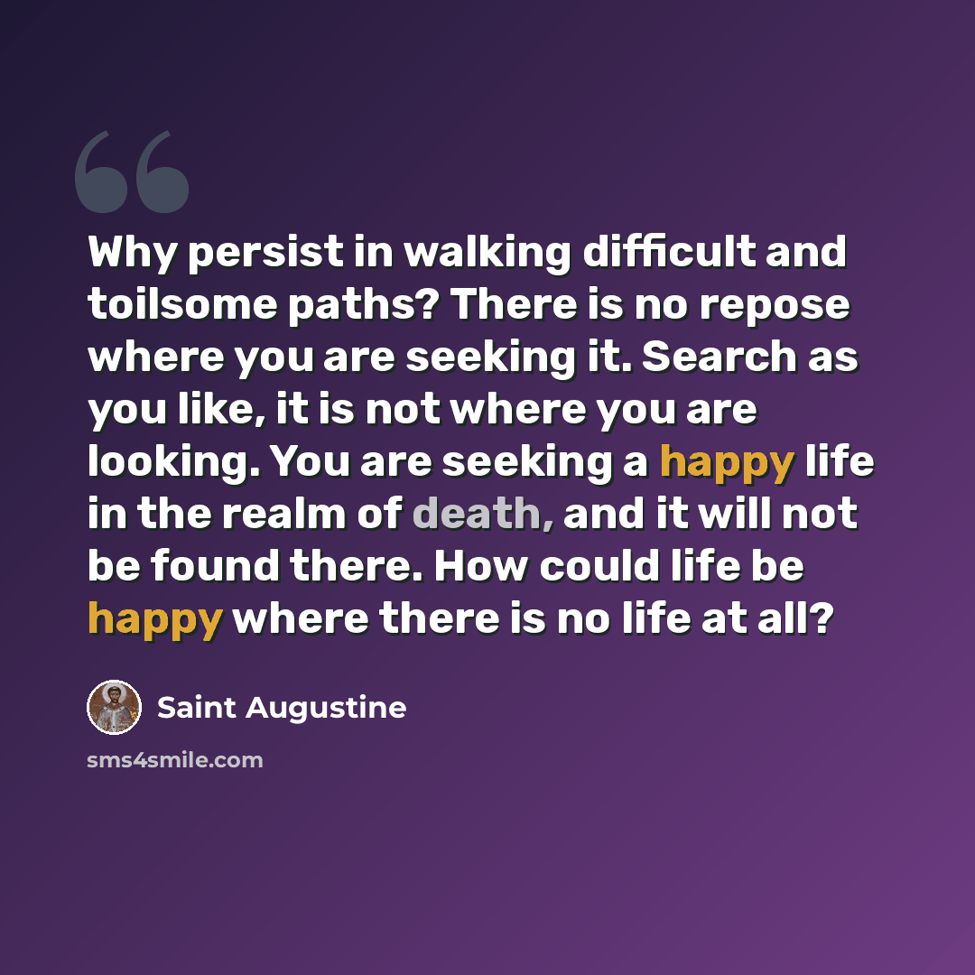 “Why persist in walking difficult and toilsome paths? There is no repose where you are seeking it. Search as you like, it is not where you are looking. You are seeking a happy life in the realm of death, and it will not be found there. How could life be happy where there is no life at all?” quote by Saint Augustine