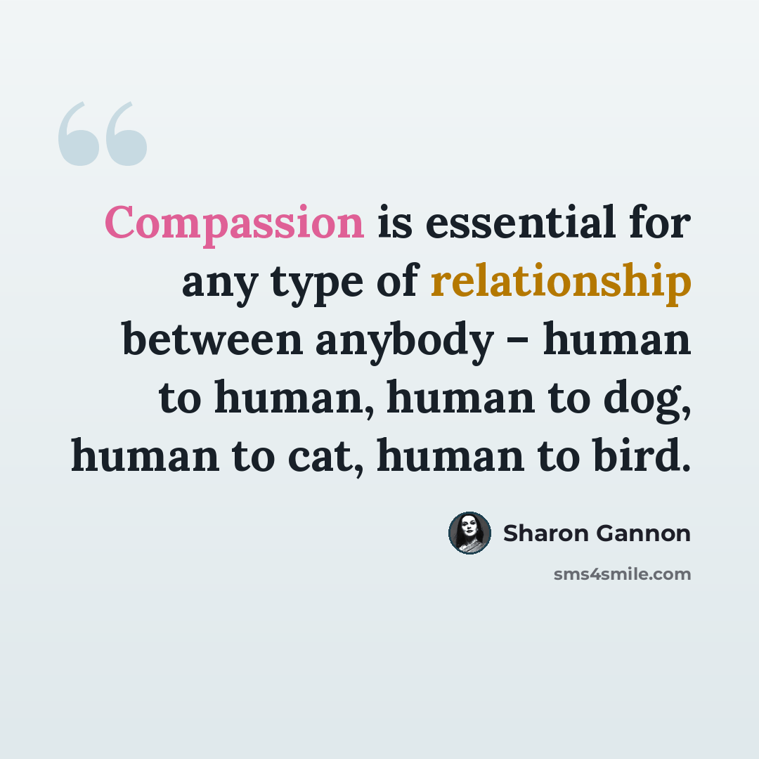 “Compassion is essential for any type of relationship between anybody – human to human, human to dog, human to cat, human to bird.” quote by Sharon Gannon