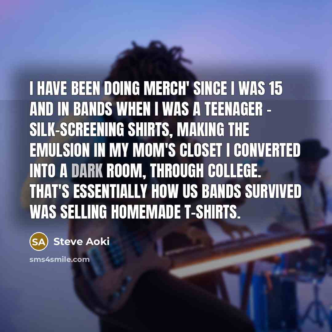 “I have been doing merch' since I was 15 and in bands when I was a teenager - silk-screening shirts, making the emulsion in my mom's closet I converted into a dark room, through college. That's essentially how us bands survived was selling homemade t-shirts.” quote by Steve Aoki