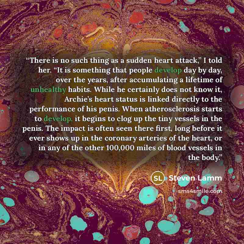 “There is no such thing as a sudden heart attack,” I told her. “It is something that people develop day by day, over the years, after accumulating a lifetime of unhealthy habits. While he certainly does not know it, Archie’s heart status is linked directly to the performance of his penis. When…” quote by Steven Lamm
