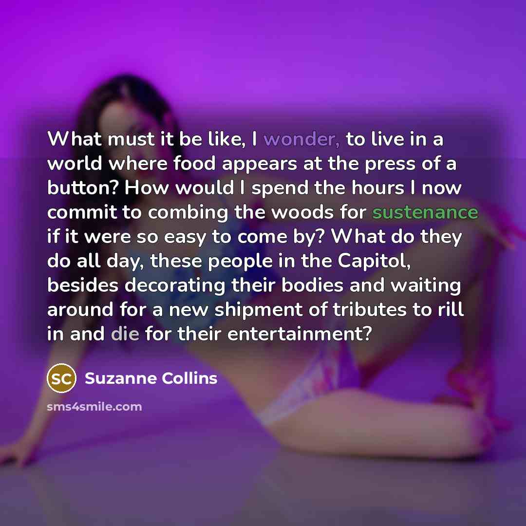 “What must it be like, I wonder, to live in a world where food appears at the press of a button? How would I spend the hours I now commit to combing the woods for sustenance if it were so easy to come by? What do they do all day, these people in the Capitol, besides decorating their bodies and…” quote by Suzanne Collins