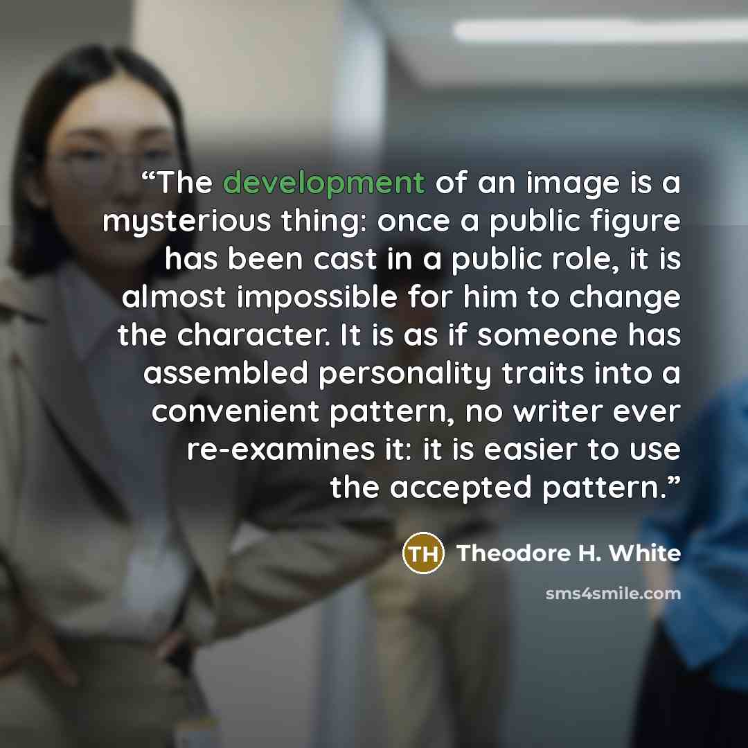 “The development of an image is a mysterious thing: once a public figure has been cast in a public role, it is almost impossible for him to change the character. It is as if someone has assembled personality traits into a convenient pattern, no writer ever re-examines it: it is easier to use the…” quote by Theodore H. White