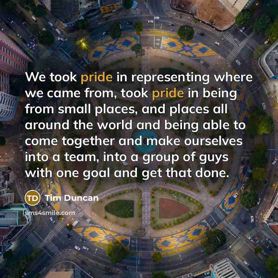 “We took pride in representing where we came from, took pride in being from small places, and places all around the world and being able to come together and make ourselves into a team, into a group of guys with one goal and get that done.” quote by Tim Duncan