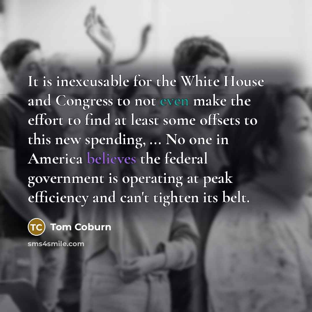 “It is inexcusable for the White House and Congress to not even make the effort to find at least some offsets to this new spending, ... No one in America believes the federal government is operating at peak efficiency and can't tighten its belt.” quote by Tom Coburn