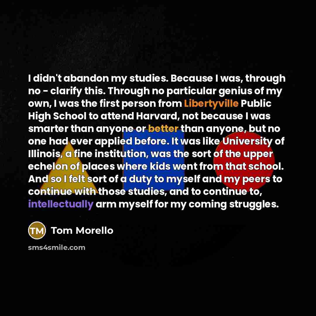 “I didn't abandon my studies. Because I was, through no - clarify this. Through no particular genius of my own, I was the first person from Libertyville Public High School to attend Harvard, not because I was smarter than anyone or better than anyone, but no one had ever applied before. It was like…” quote by Tom Morello