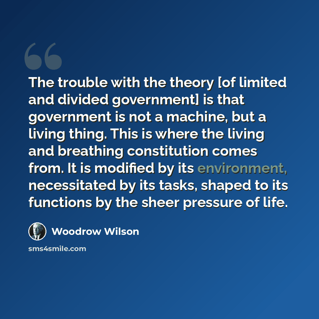 “The trouble with the theory [of limited and divided government] is that government is not a machine, but a living thing. This is where the living and breathing constitution comes from. It is modified by its environment, necessitated by its tasks, shaped to its functions by the sheer pressure of…” quote by Woodrow Wilson