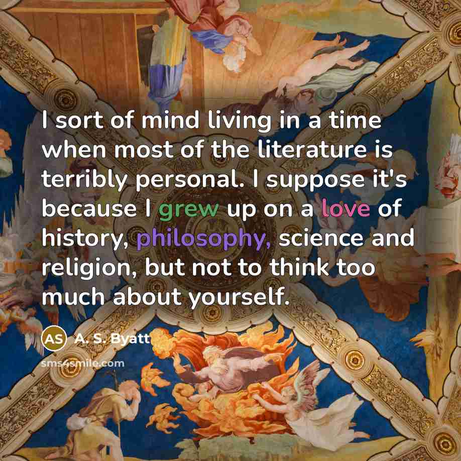 “I sort of mind living in a time when most of the literature is terribly personal. I suppose it's because I grew up on a love of history, philosophy, science and religion, but not to think too much about yourself.” quote by A. S. Byatt
