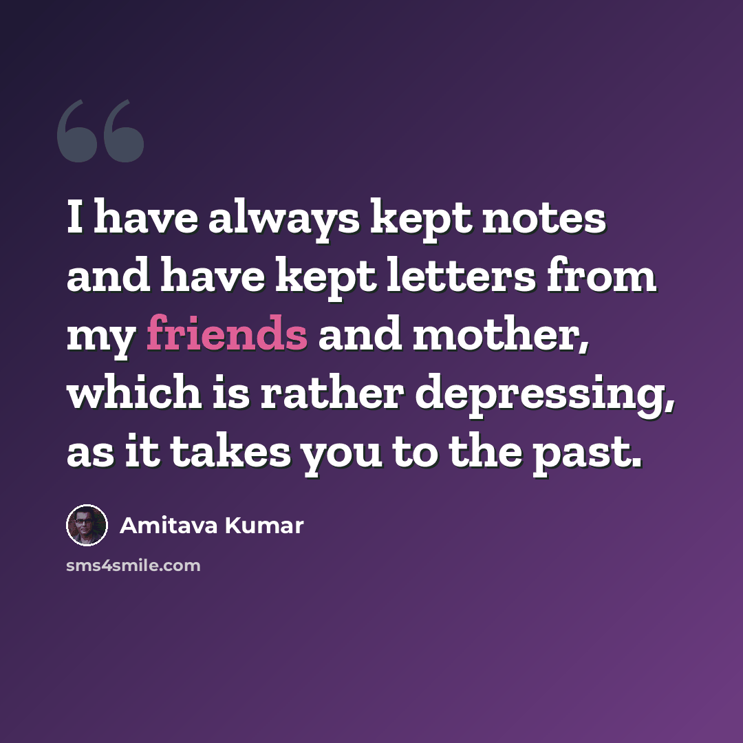 “I have always kept notes and have kept letters from my friends and mother, which is rather depressing, as it takes you to the past.” quote by Amitava Kumar