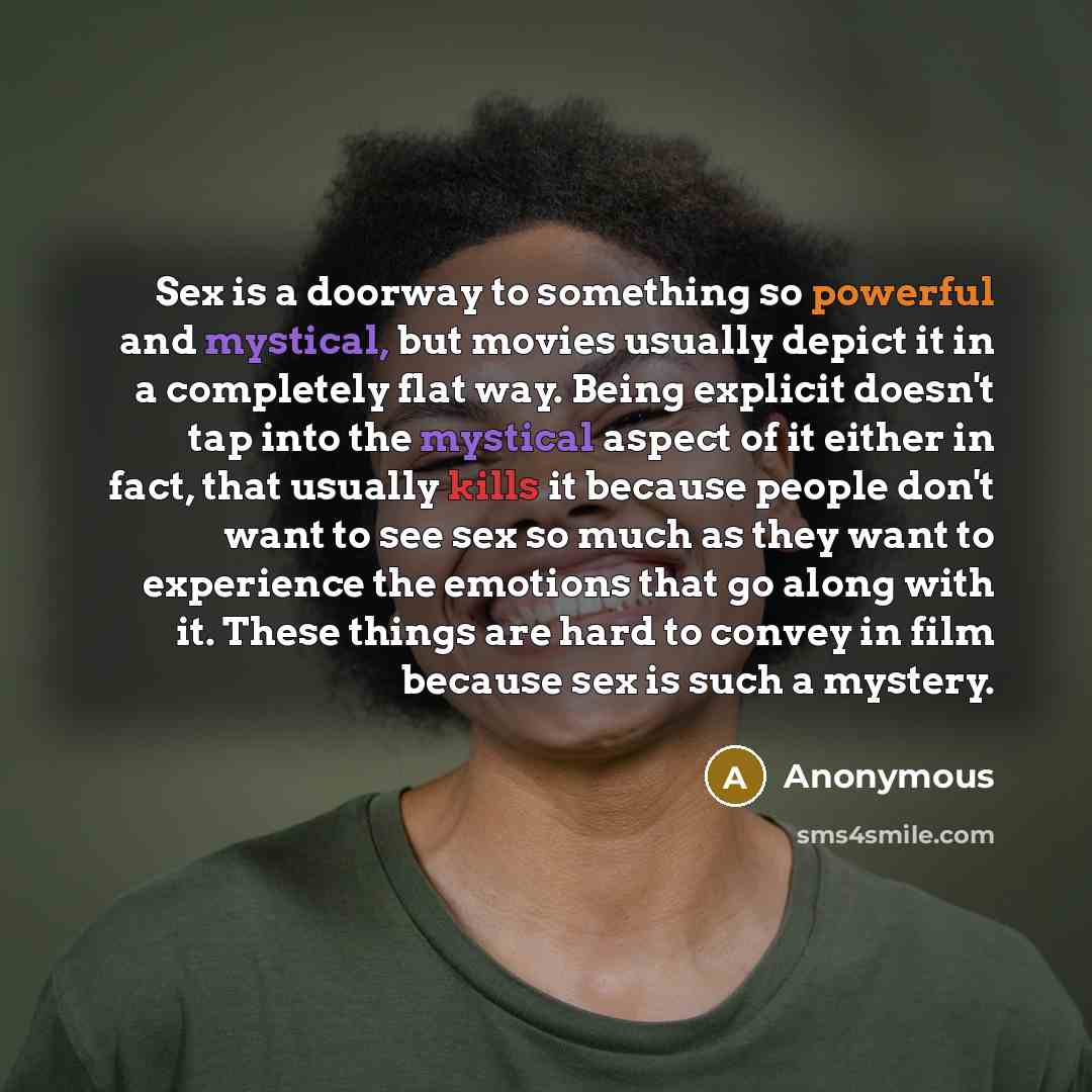 “Sex is a doorway to something so powerful and mystical, but movies usually depict it in a completely flat way. Being explicit doesn't tap into the mystical aspect of it either in fact, that usually kills it because people don't want to see sex so much as they want to experience the emotions that…” quote by Anonymous