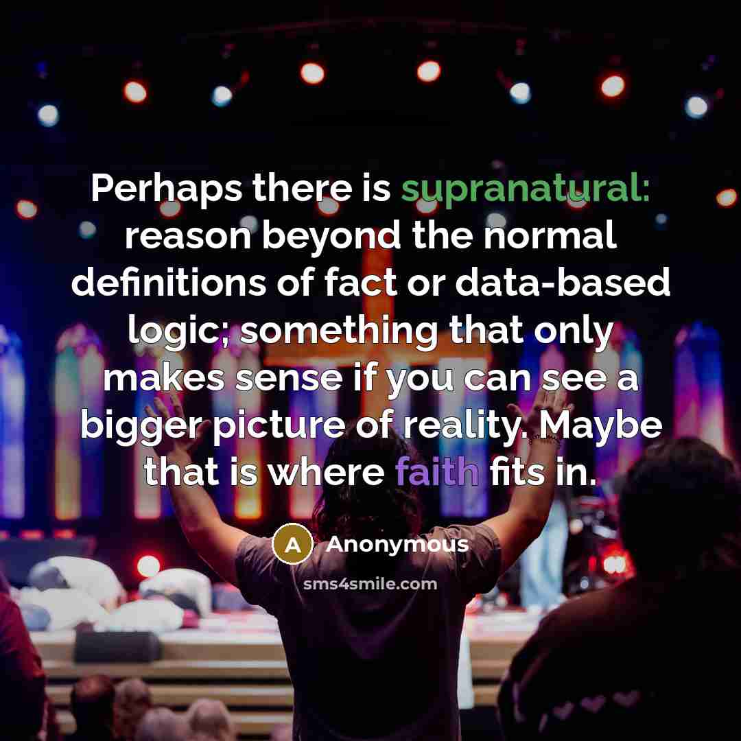 “Perhaps there is supranatural: reason beyond the normal definitions of fact or data-based logic; something that only makes sense if you can see a bigger picture of reality. Maybe that is where faith fits in.” quote by Anonymous