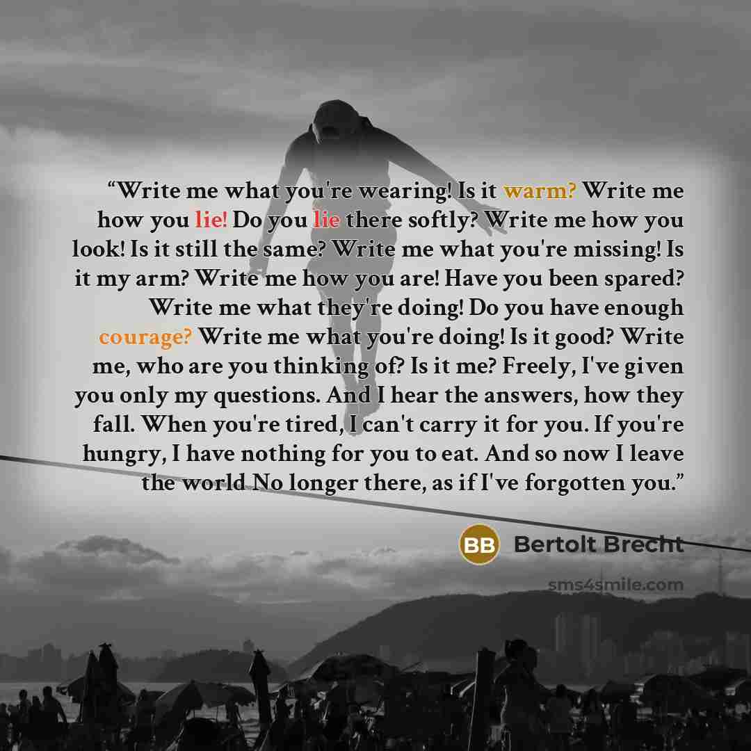“Write me what you're wearing! Is it warm? Write me how you lie! Do you lie there softly? Write me how you look! Is it still the same? Write me what you're missing! Is it my arm? Write me how you are! Have you been spared? Write me what they're doing! Do you have enough courage? Write me what…” quote by Bertolt Brecht