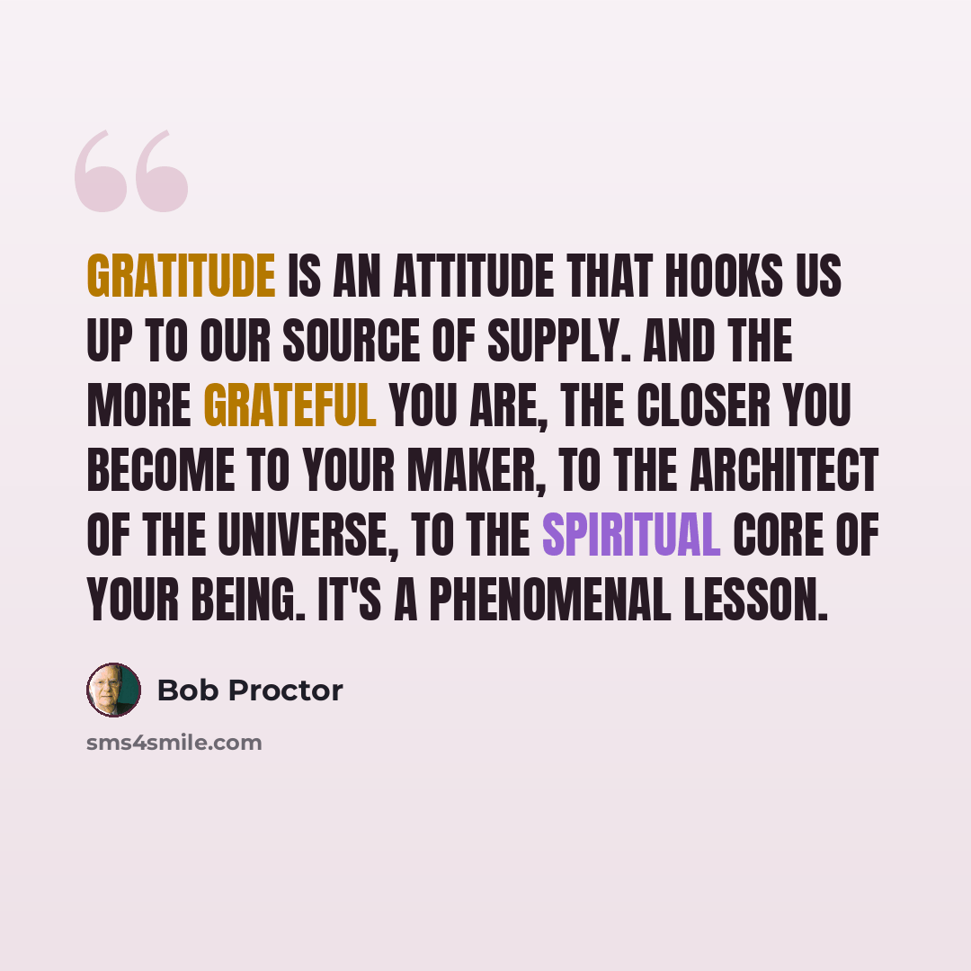 “Gratitude is an attitude that hooks us up to our source of supply. And the more grateful you are, the closer you become to your maker, to the architect of the universe, to the spiritual core of your being. It's a phenomenal lesson.” quote by Bob Proctor