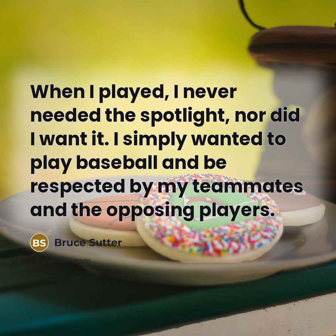 “When I played, I never needed the spotlight, nor did I want it. I simply wanted to play baseball and be respected by my teammates and the opposing players.” quote by Bruce Sutter