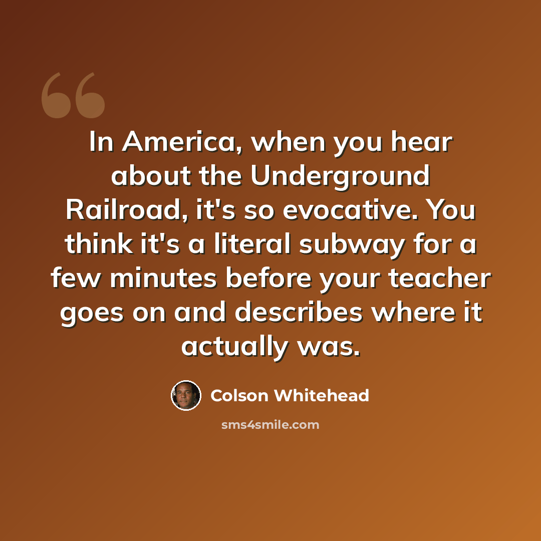“In America, when you hear about the Underground Railroad, it's so evocative. You think it's a literal subway for a few minutes before your teacher goes on and describes where it actually was.” quote by Colson Whitehead