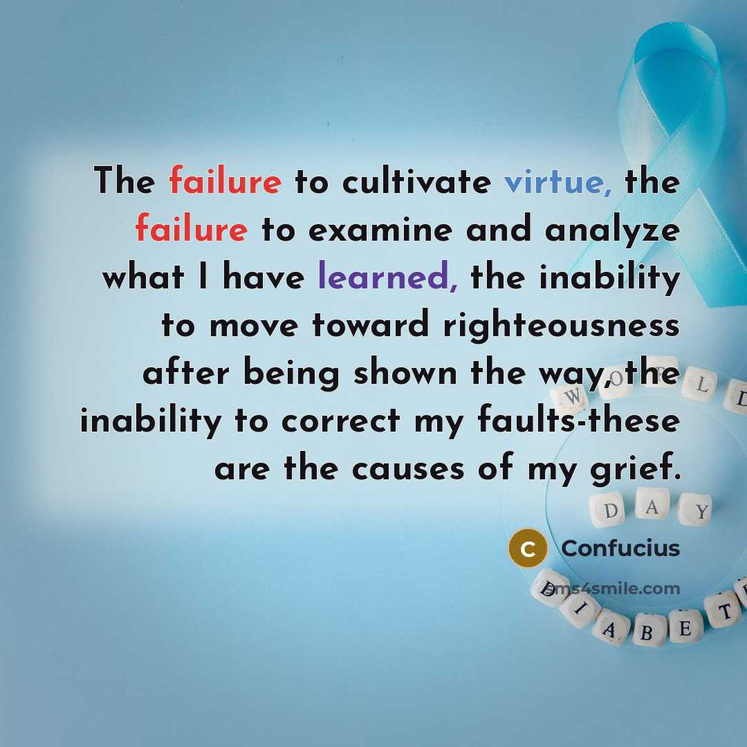 “The failure to cultivate virtue, the failure to examine and analyze what I have learned, the inability to move toward righteousness after being shown the way, the inability to correct my faults-these are the causes of my grief.” quote by Confucius
