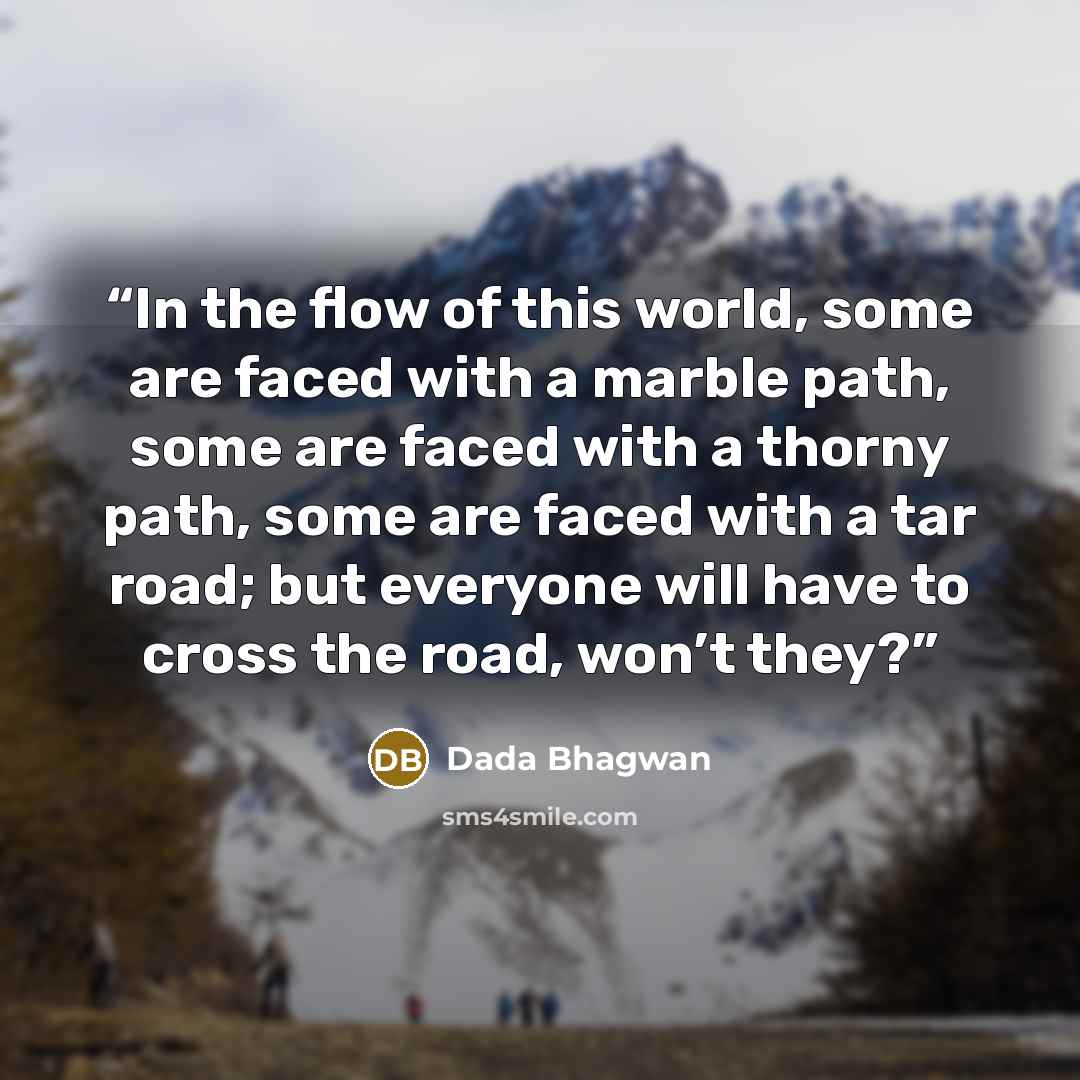 “In the flow of this world, some are faced with a marble path, some are faced with a thorny path, some are faced with a tar road; but everyone will have to cross the road, won’t they?” quote by Dada Bhagwan
