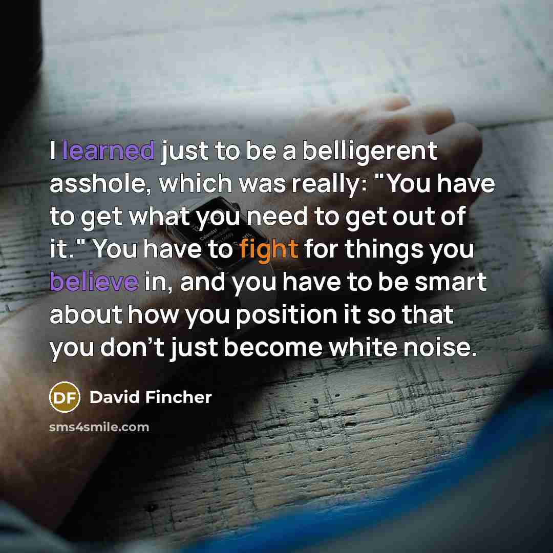“I learned just to be a belligerent asshole, which was really: "You have to get what you need to get out of it." You have to fight for things you believe in, and you have to be smart about how you position it so that you don't just become white noise.” quote by David Fincher