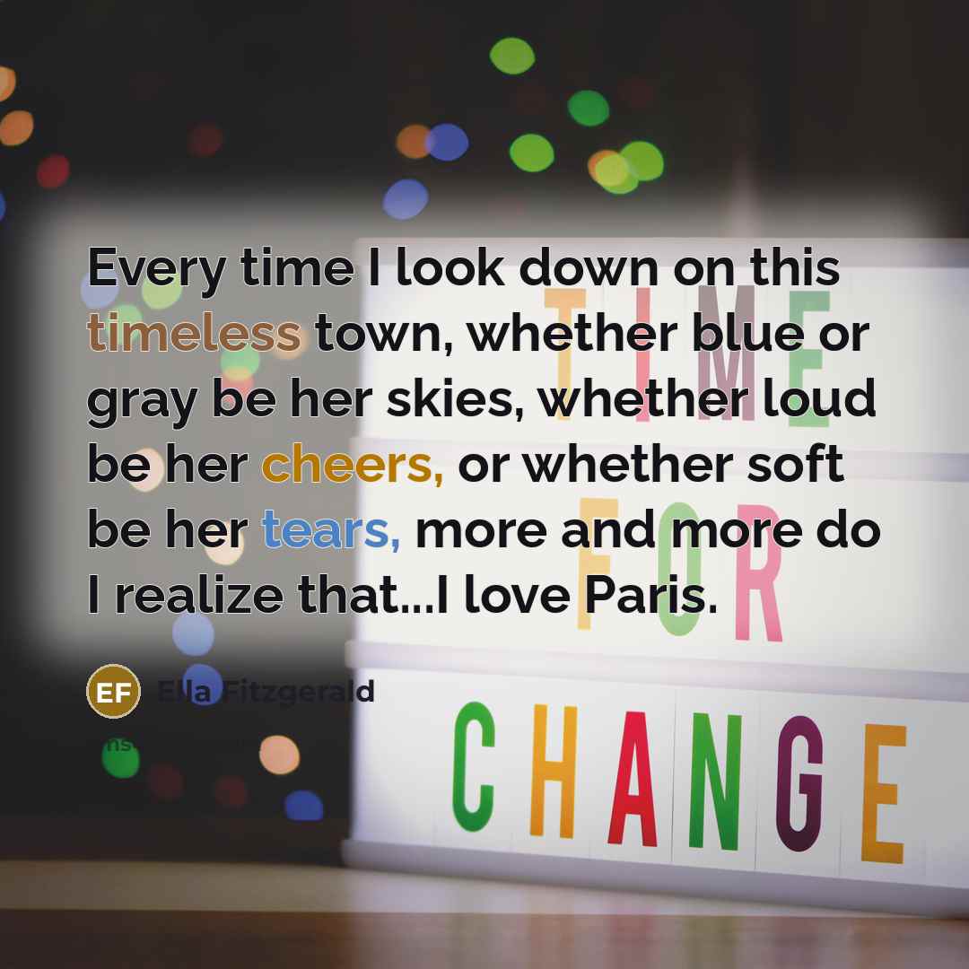 “Every time I look down on this timeless town, whether blue or gray be her skies, whether loud be her cheers, or whether soft be her tears, more and more do I realize that...I love Paris.” quote by Ella Fitzgerald