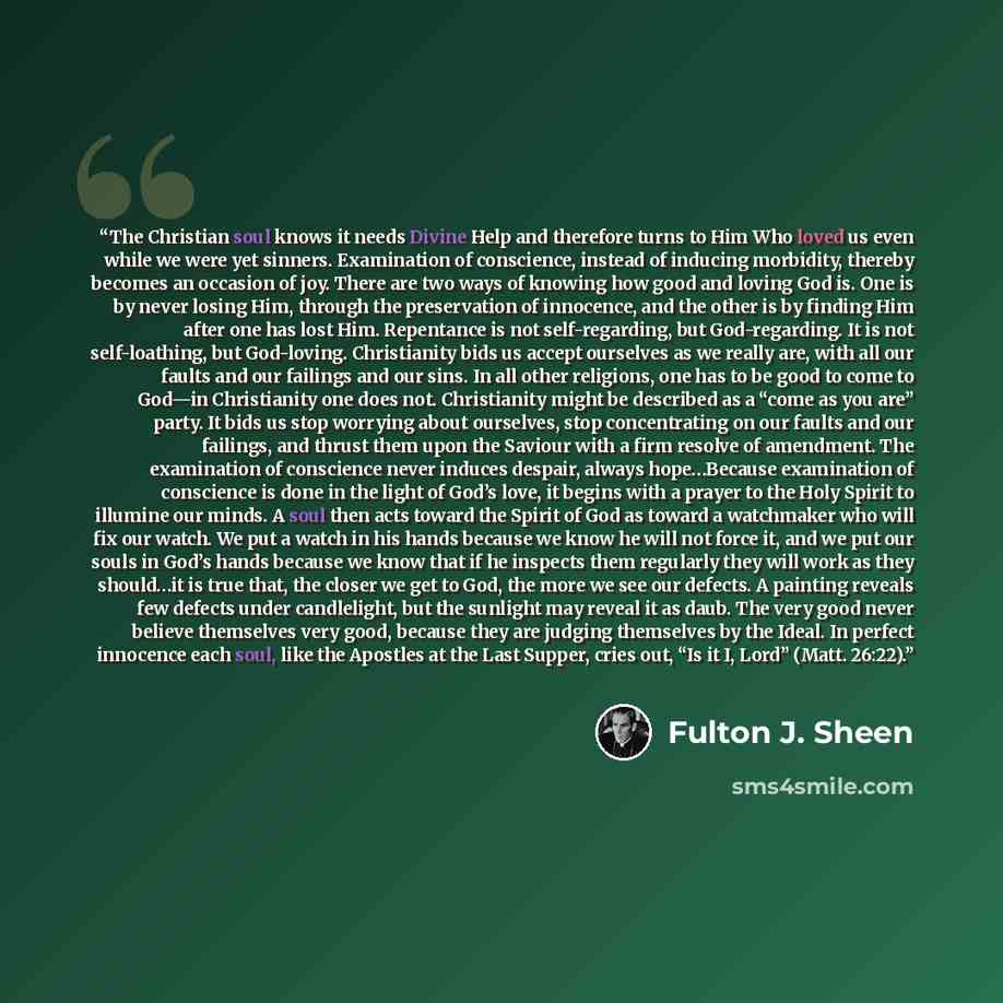 “The Christian soul knows it needs Divine Help and therefore turns to Him Who loved us even while we were yet sinners. Examination of conscience, instead of inducing morbidity, thereby becomes an occasion of joy. There are two ways of knowing how good and loving God is. One is by never losing Him…” quote by Fulton J. Sheen