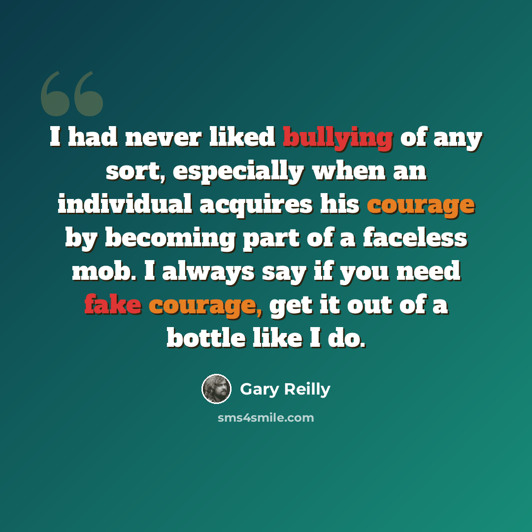 “I had never liked bullying of any sort, especially when an individual acquires his courage by becoming part of a faceless mob. I always say if you need fake courage, get it out of a bottle like I do.” quote by Gary Reilly