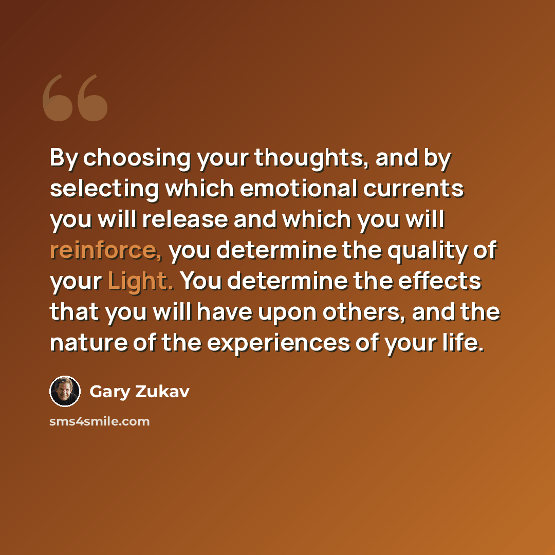 “By choosing your thoughts, and by selecting which emotional currents you will release and which you will reinforce, you determine the quality of your Light. You determine the effects that you will have upon others, and the nature of the experiences of your life.” quote by Gary Zukav