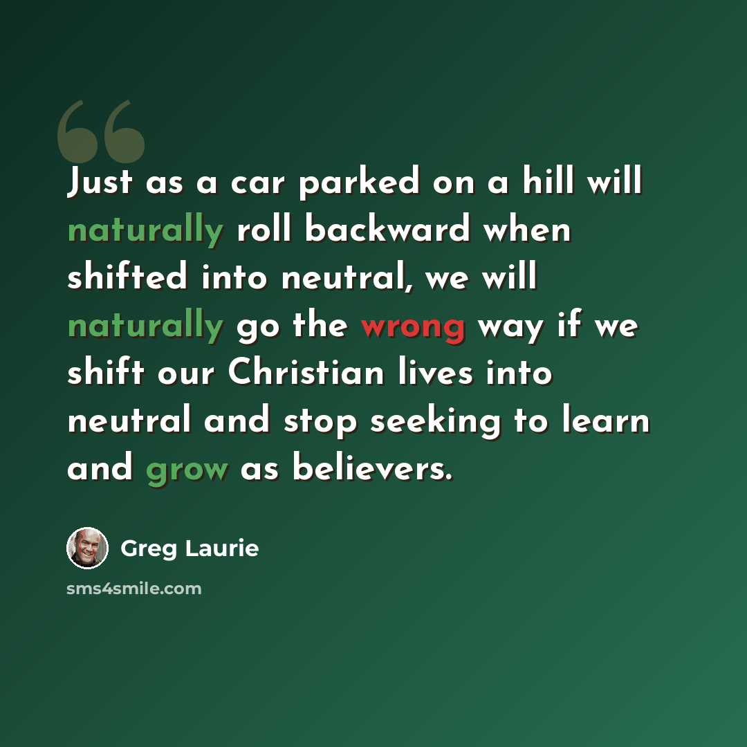 “Just as a car parked on a hill will naturally roll backward when shifted into neutral, we will naturally go the wrong way if we shift our Christian lives into neutral and stop seeking to learn and grow as believers.” quote by Greg Laurie