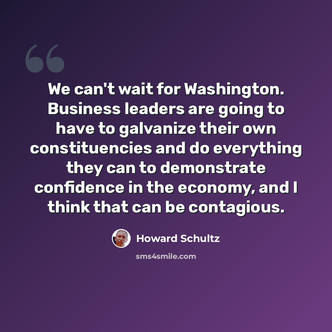 “We can't wait for Washington. Business leaders are going to have to galvanize their own constituencies and do everything they can to demonstrate confidence in the economy, and I think that can be contagious.” quote by Howard Schultz