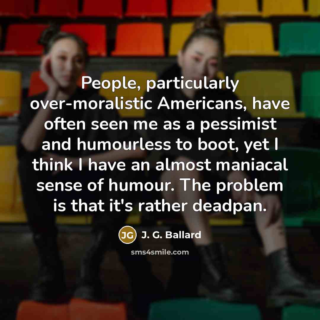 “People, particularly over-moralistic Americans, have often seen me as a pessimist and humourless to boot, yet I think I have an almost maniacal sense of humour. The problem is that it's rather deadpan.” quote by J. G. Ballard