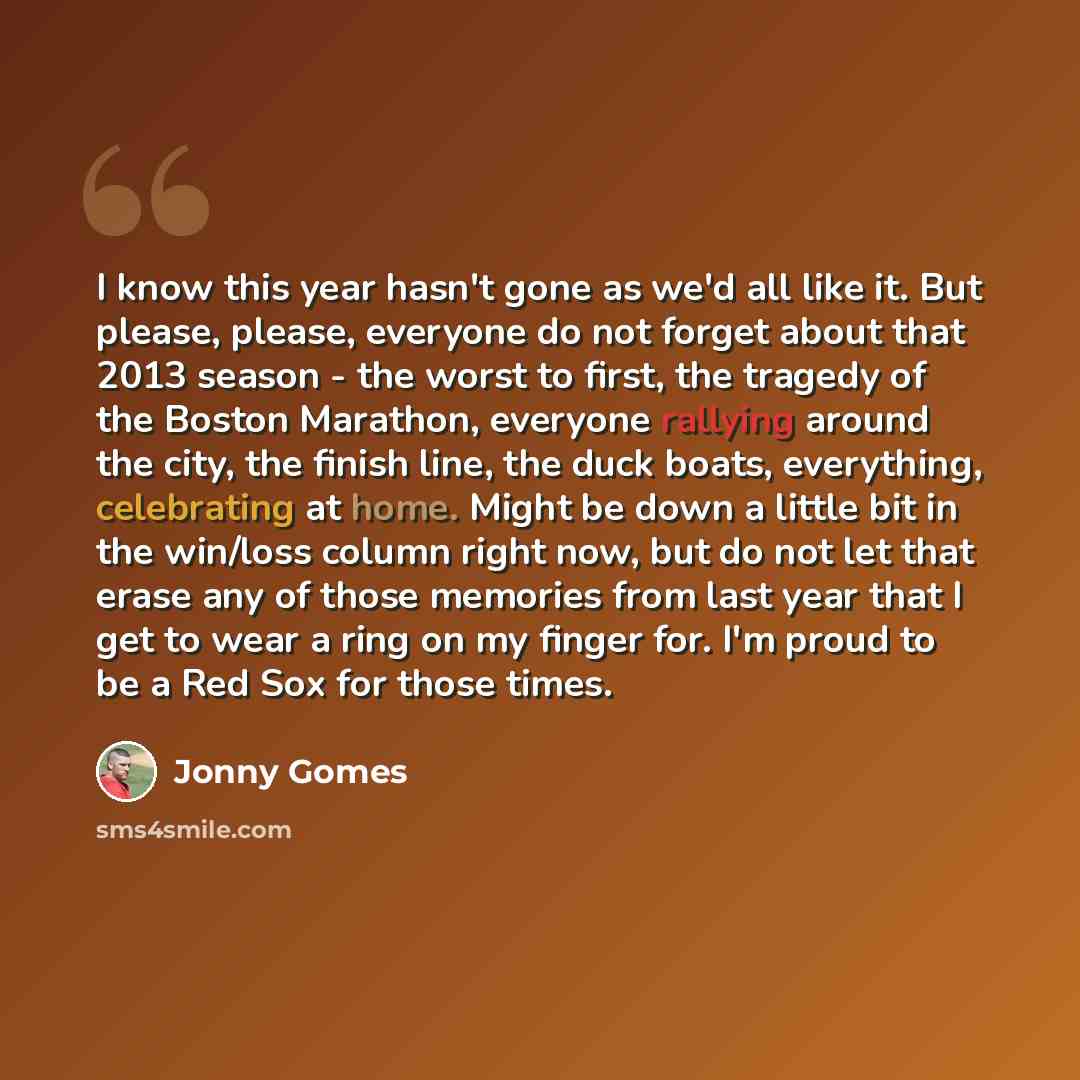 “I know this year hasn't gone as we'd all like it. But please, please, everyone do not forget about that 2013 season - the worst to first, the tragedy of the Boston Marathon, everyone rallying around the city, the finish line, the duck boats, everything, celebrating at home. Might be down a little…” quote by Jonny Gomes
