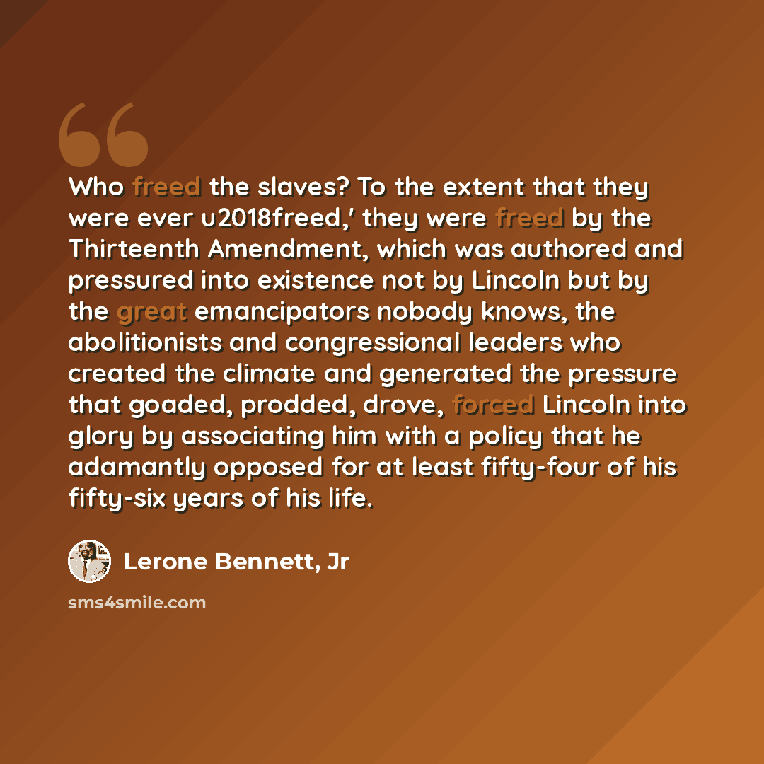 “Who freed the slaves? To the extent that they were ever u2018freed,' they were freed by the Thirteenth Amendment, which was authored and pressured into existence not by Lincoln but by the great emancipators nobody knows, the abolitionists and congressional leaders who created the climate and…” quote by Lerone Bennett, Jr