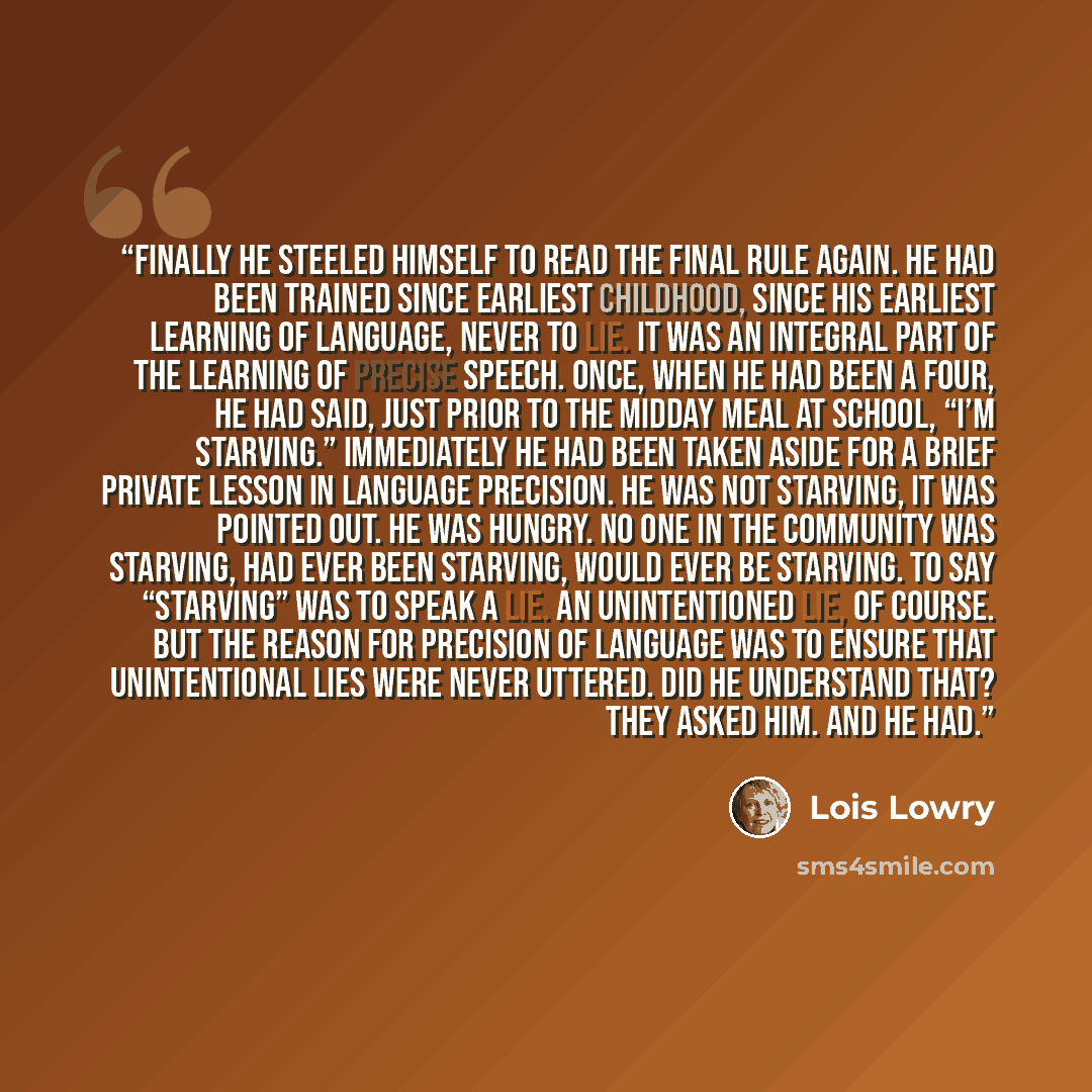 “Finally he steeled himself to read the final rule again. He had been trained since earliest childhood, since his earliest learning of language, never to lie. It was an integral part of the learning of precise speech. Once, when he had been a Four, he had said, just prior to the midday meal at…” quote by Lois Lowry