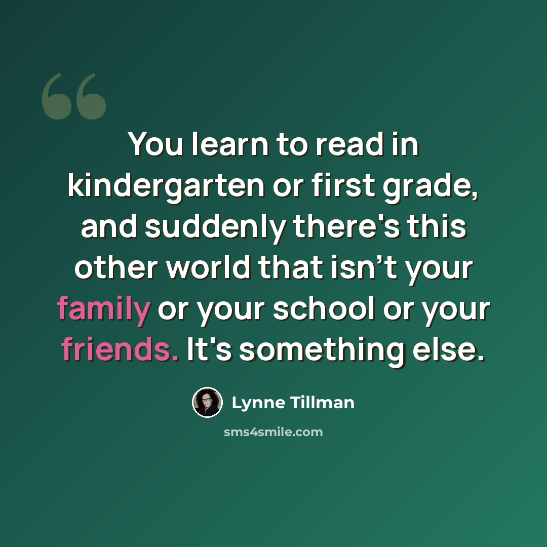“You learn to read in kindergarten or first grade, and suddenly there's this other world that isn't your family or your school or your friends. It's something else.” quote by Lynne Tillman