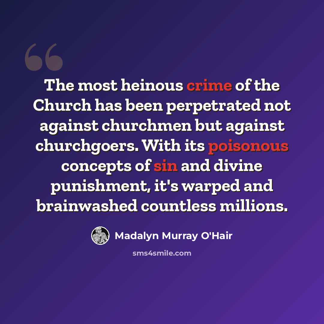 “The most heinous crime of the Church has been perpetrated not against churchmen but against churchgoers. With its poisonous concepts of sin and divine punishment, it's warped and brainwashed countless millions.” quote by Madalyn Murray O'Hair