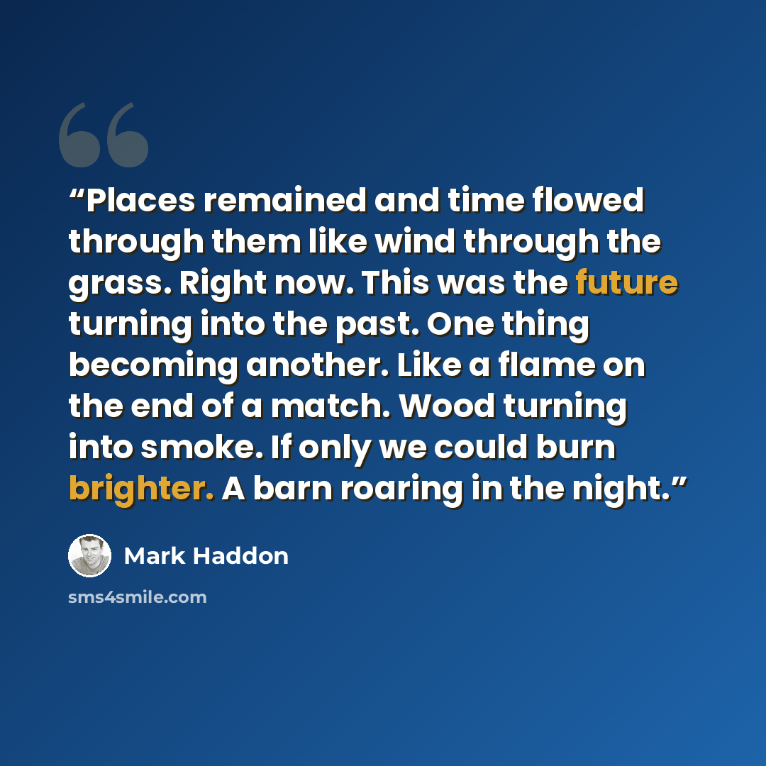 “Places remained and time flowed through them like wind through the grass. Right now. This was the future turning into the past. One thing becoming another. Like a flame on the end of a match. Wood turning into smoke. If only we could burn brighter. A barn roaring in the night.” quote by Mark Haddon