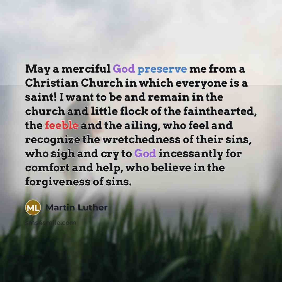 “May a merciful God preserve me from a Christian Church in which everyone is a saint! I want to be and remain in the church and little flock of the fainthearted, the feeble and the ailing, who feel and recognize the wretchedness of their sins, who sigh and cry to God incessantly for comfort and…” quote by Martin Luther