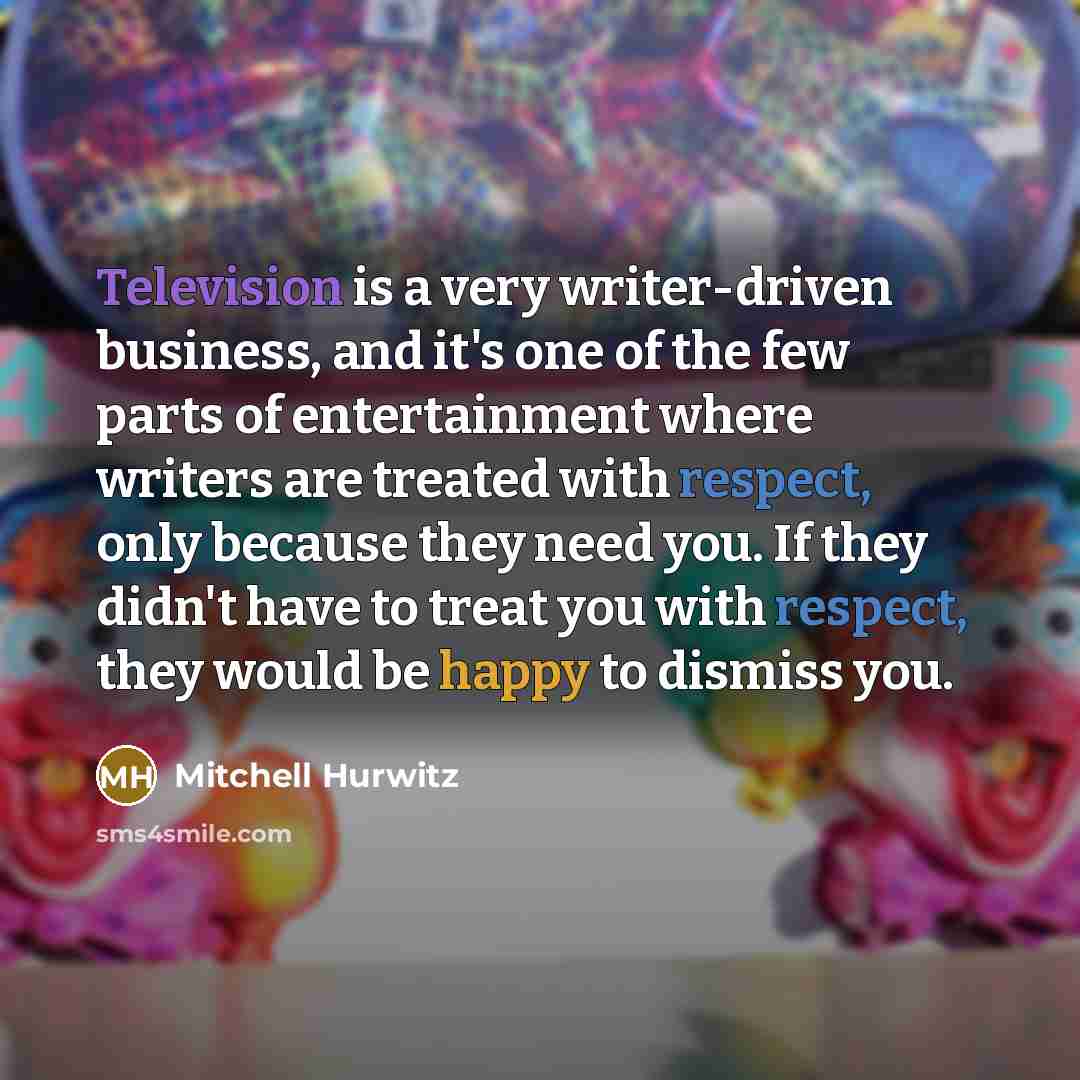 “Television is a very writer-driven business, and it's one of the few parts of entertainment where writers are treated with respect, only because they need you. If they didn't have to treat you with respect, they would be happy to dismiss you.” quote by Mitchell Hurwitz