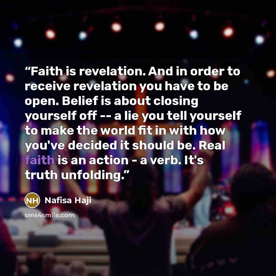 “Faith is revelation. And in order to receive revelation you have to be open. Belief is about closing yourself off -- a lie you tell yourself to make the world fit in with how you've decided it should be. Real faith is an action - a verb. It's truth unfolding.” quote by Nafisa Haji