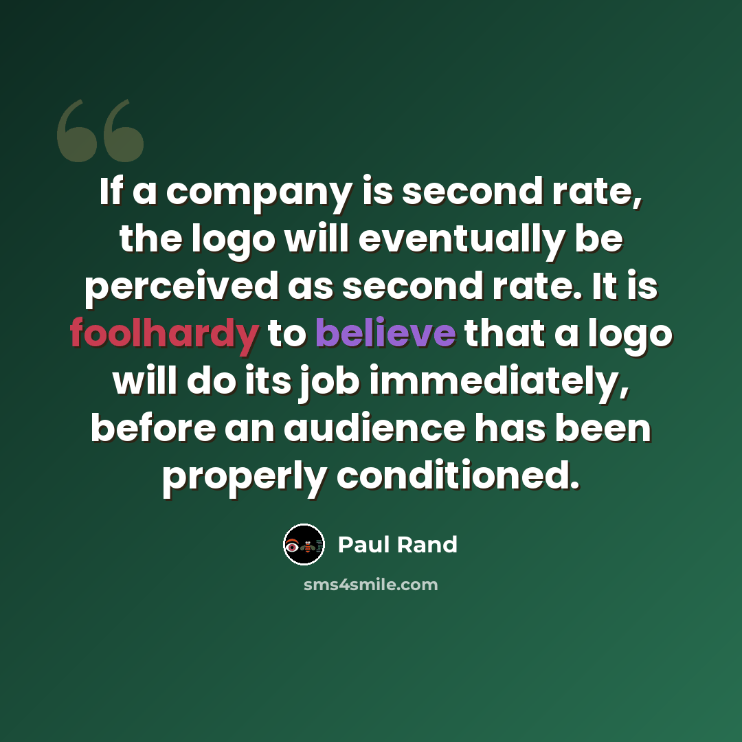 “If a company is second rate, the logo will eventually be perceived as second rate. It is foolhardy to believe that a logo will do its job immediately, before an audience has been properly conditioned.” quote by Paul Rand