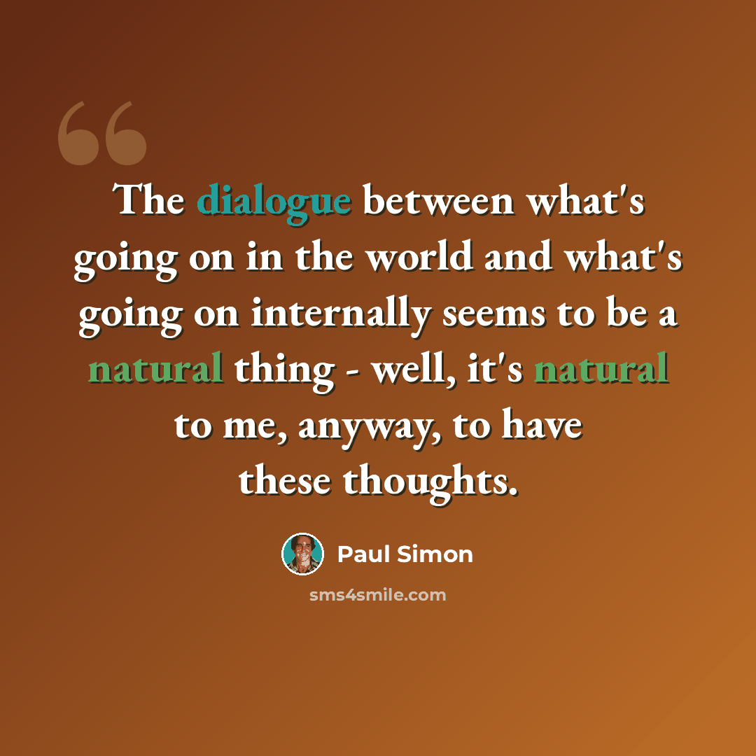 “The dialogue between what's going on in the world and what's going on internally seems to be a natural thing - well, it's natural to me, anyway, to have these thoughts.” quote by Paul Simon