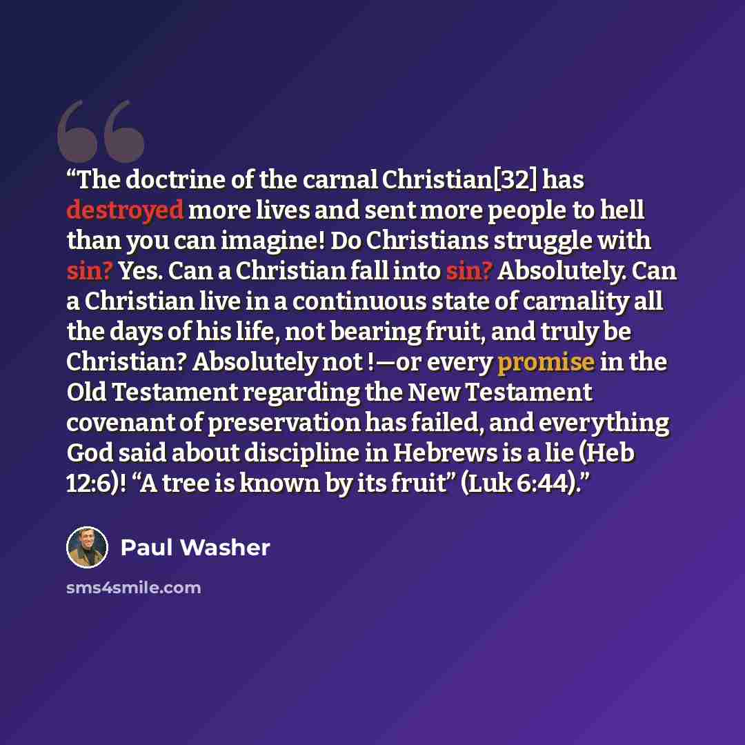 “The doctrine of the carnal Christian[32] has destroyed more lives and sent more people to hell than you can imagine! Do Christians struggle with sin? Yes. Can a Christian fall into sin? Absolutely. Can a Christian live in a continuous state of carnality all the days of his life, not bearing fruit…” quote by Paul Washer