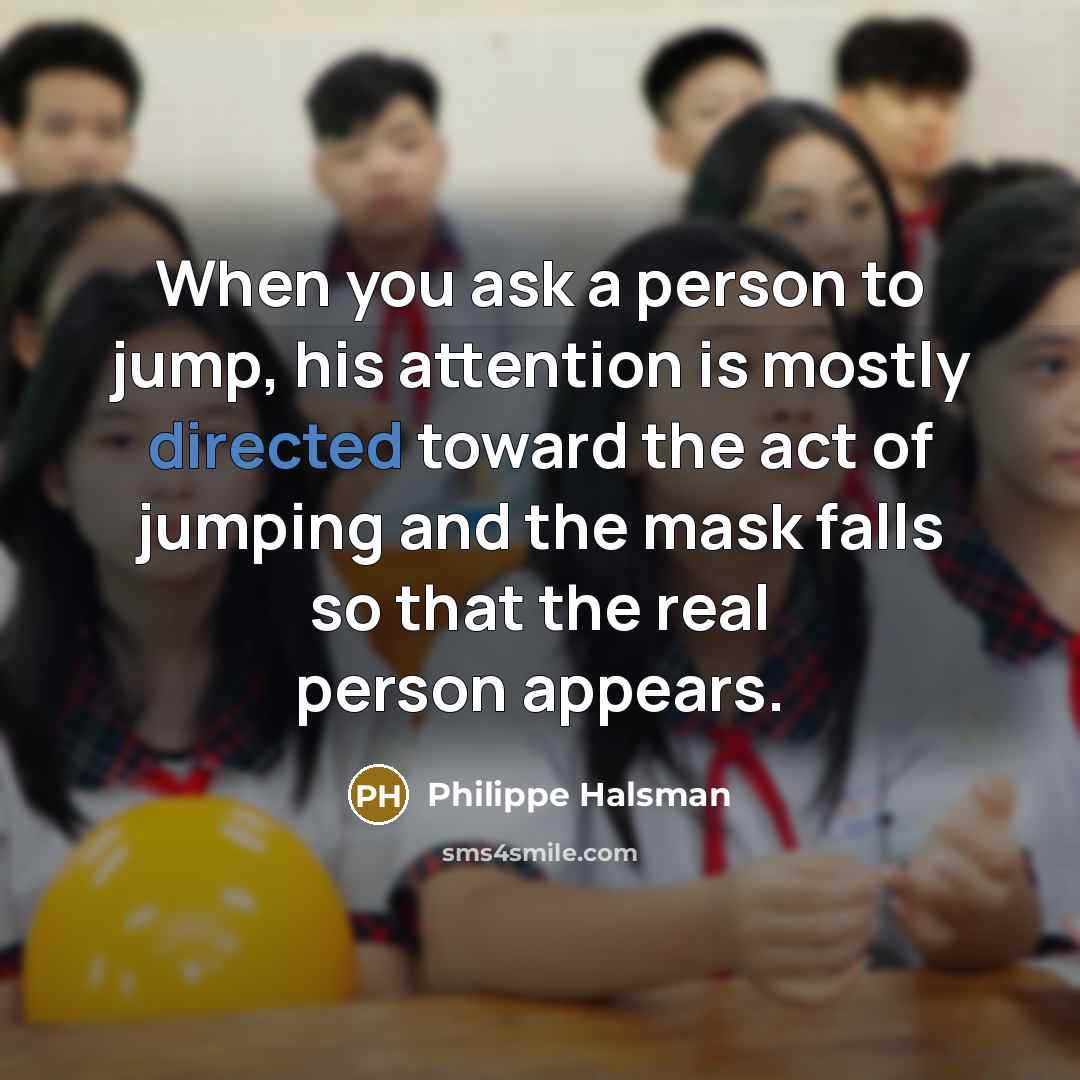 “When you ask a person to jump, his attention is mostly directed toward the act of jumping and the mask falls so that the real person appears.” quote by Philippe Halsman