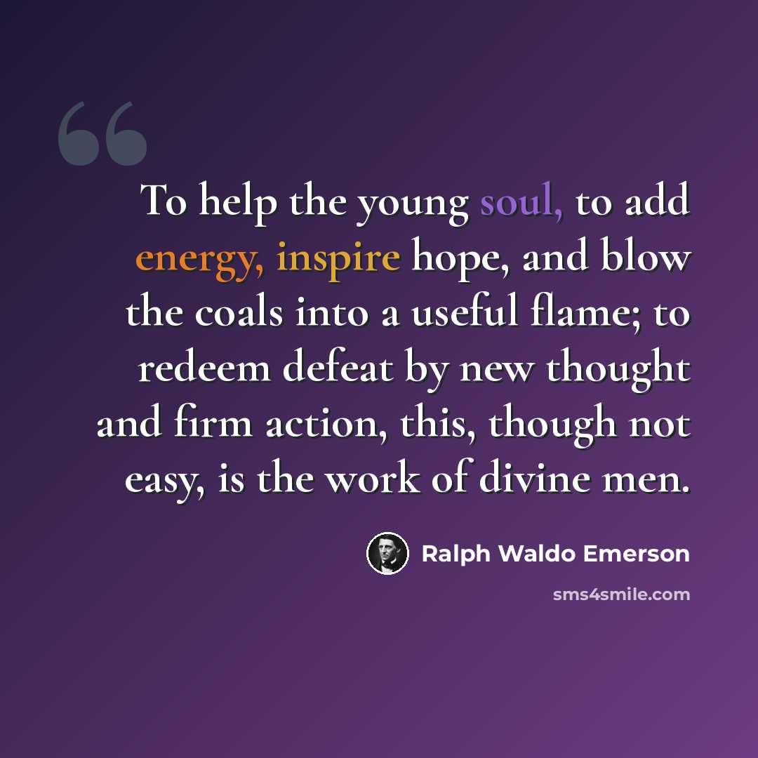 “To help the young soul, to add energy, inspire hope, and blow the coals into a useful flame; to redeem defeat by new thought and firm action, this, though not easy, is the work of divine men.” quote by Ralph Waldo Emerson