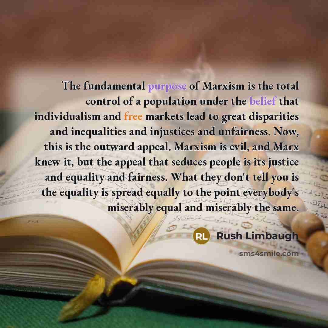 “The fundamental purpose of Marxism is the total control of a population under the belief that individualism and free markets lead to great disparities and inequalities and injustices and unfairness. Now, this is the outward appeal. Marxism is evil, and Marx knew it, but the appeal that seduces…” quote by Rush Limbaugh