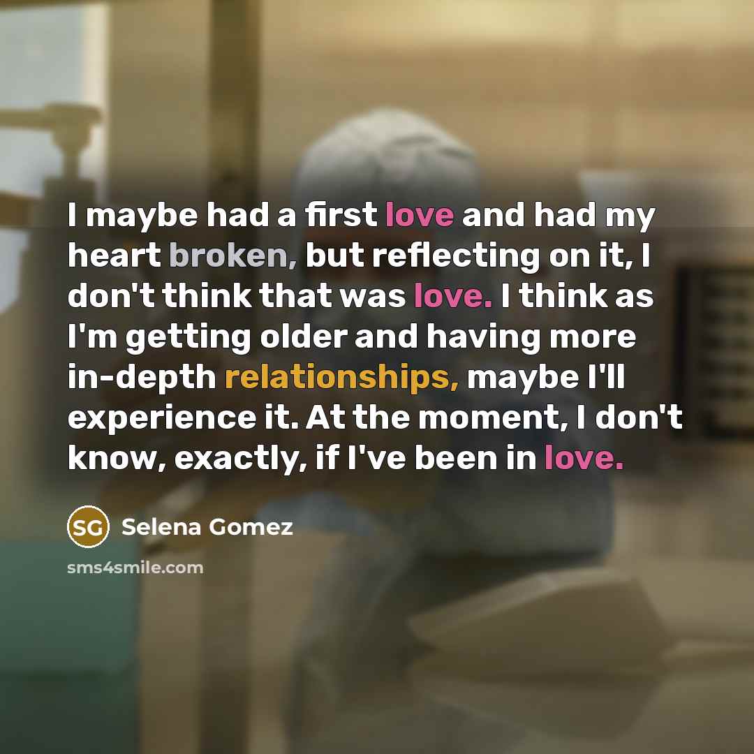 “I maybe had a first love and had my heart broken, but reflecting on it, I don't think that was love. I think as I'm getting older and having more in-depth relationships, maybe I'll experience it. At the moment, I don't know, exactly, if I've been in love.” quote by Selena Gomez