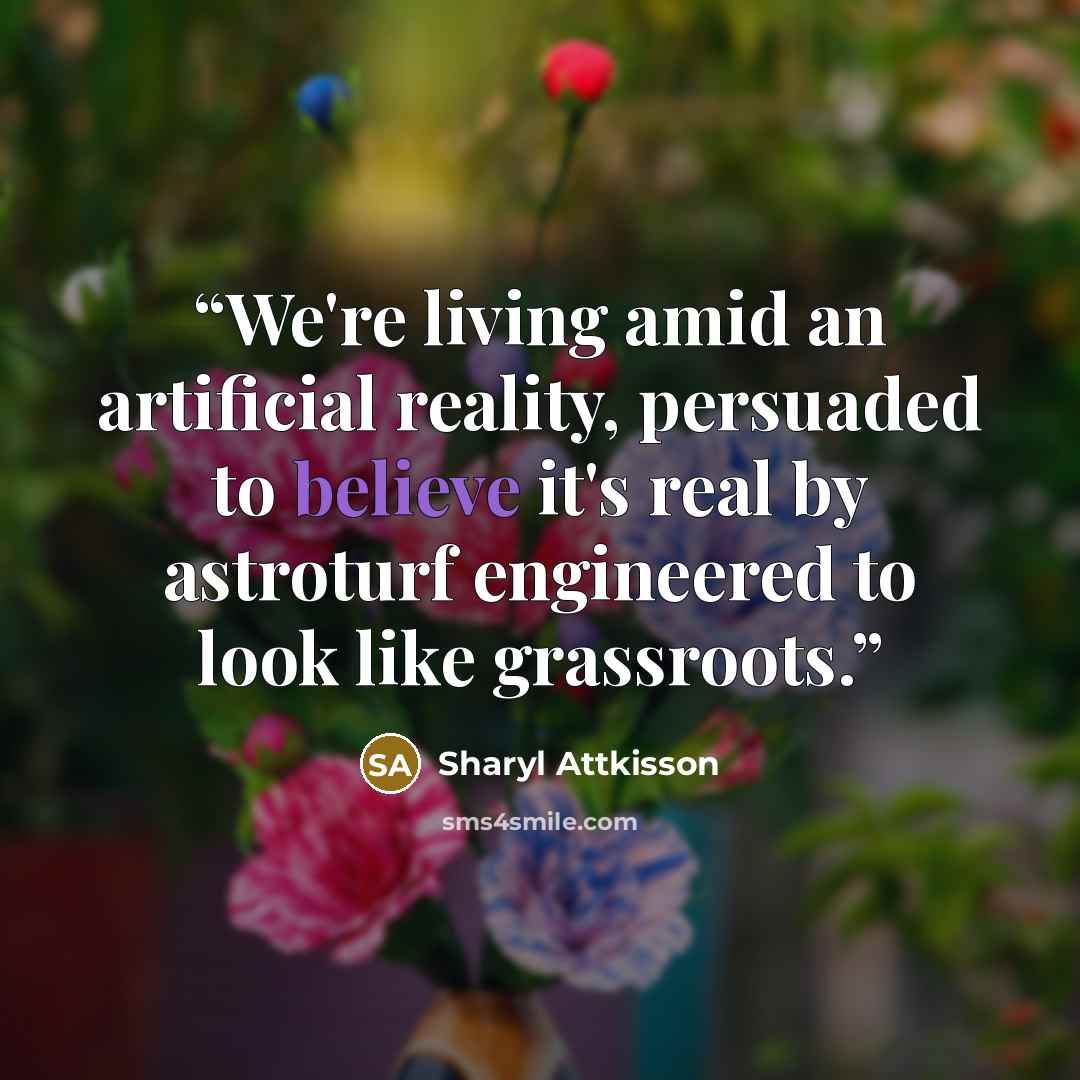 “We're living amid an artificial reality, persuaded to believe it's real by astroturf engineered to look like grassroots.” quote by Sharyl Attkisson